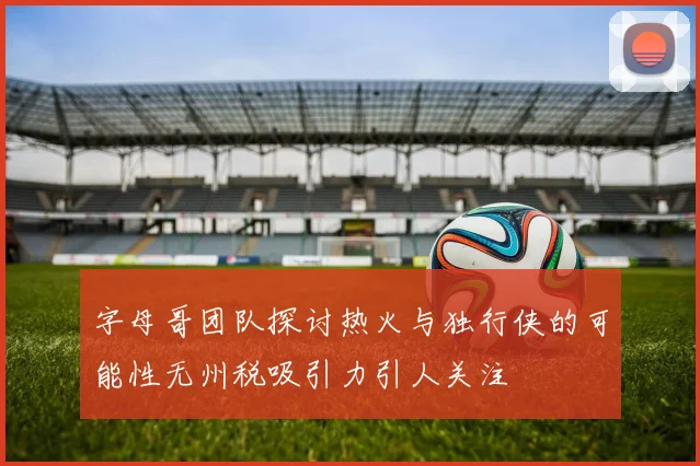 字母哥团队探讨热火与独行侠的可能性无州税吸引力引人关注