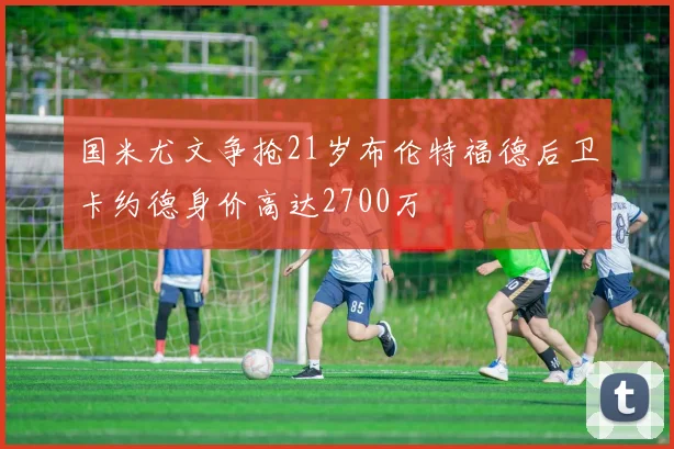 国米尤文争抢21岁布伦特福德后卫卡约德身价高达2700万