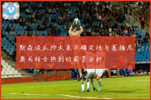 默森谈瓜帅未来不确定性与塞梅尼奥或转会热刺的前景分析