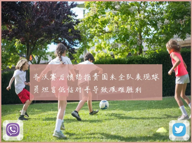 齐沃赛后愤怒指责国米全队表现球员坦言低估对手导致艰难胜利