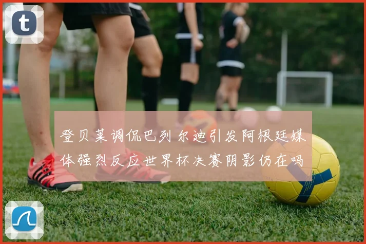 登贝莱调侃巴列尔迪引发阿根廷媒体强烈反应世界杯决赛阴影仍在吗
