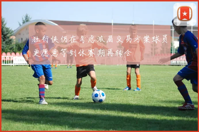 独行侠仍在考虑浓眉交易方案球员更愿意等到休赛期再转会