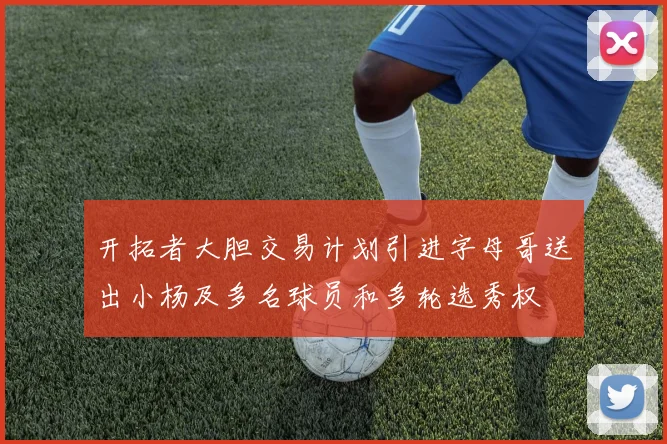 开拓者大胆交易计划引进字母哥送出小杨及多名球员和多轮选秀权