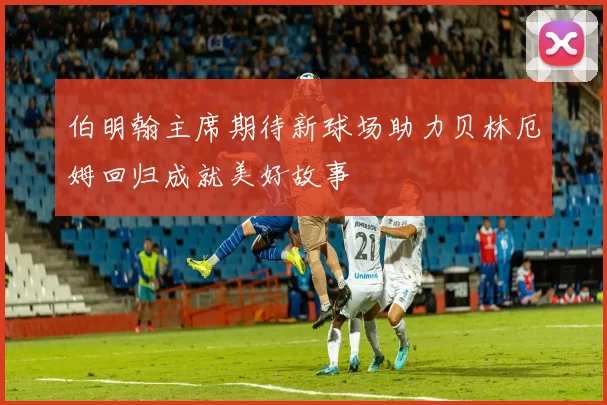 伯明翰主席期待新球场助力贝林厄姆回归成就美好故事