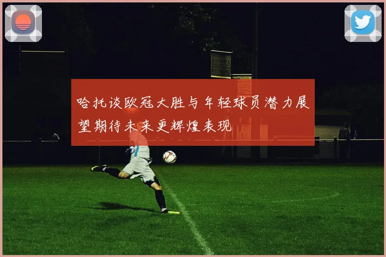 哈托谈欧冠大胜与年轻球员潜力展望期待未来更辉煌表现