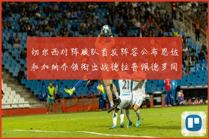 切尔西对阵狼队首发阵容公布恩佐和加纳乔领衔出战德拉普佩德罗同场竞技