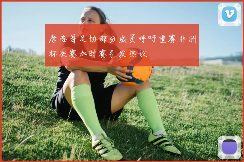 摩洛哥足协部分成员呼吁重赛非洲杯决赛加时赛引发热议