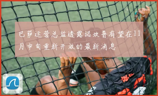巴萨运营总监透露诺坎普有望在11月中旬重新开放的最新消息