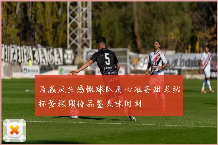 马威庆生感慨球队用心准备甜点纸杯蛋糕期待品鉴美味时刻