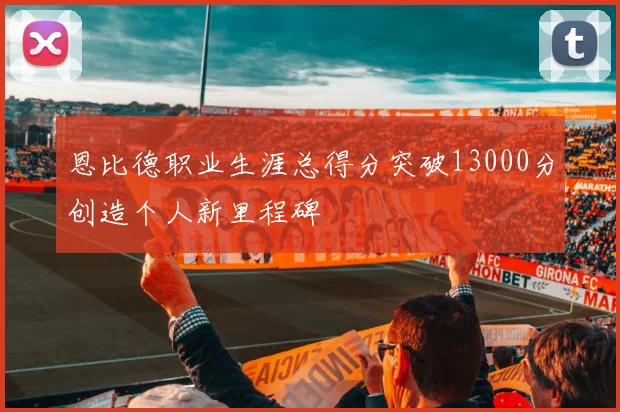 恩比德职业生涯总得分突破13000分创造个人新里程碑