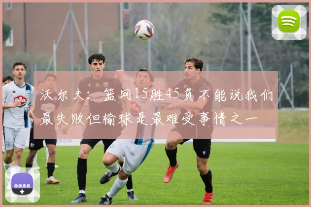 沃尔夫：篮网15胜45负不能说我们最失败但输球是最难受事情之一