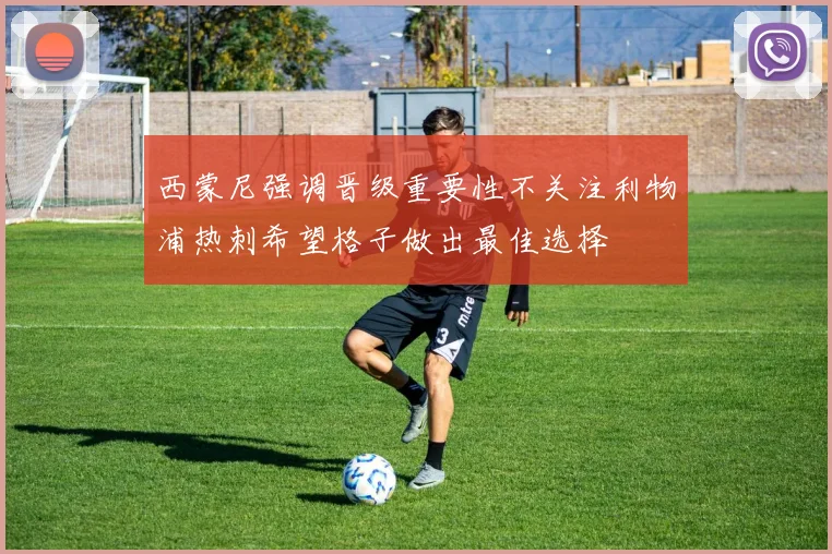 西蒙尼强调晋级重要性不关注利物浦热刺希望格子做出最佳选择