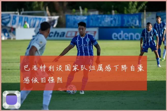 巴洛特利谈国家队归属感下降自豪感依旧强烈