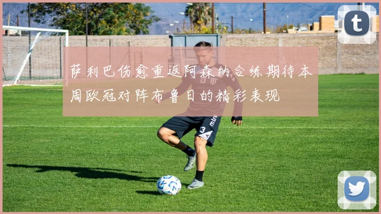 萨利巴伤愈重返阿森纳合练期待本周欧冠对阵布鲁日的精彩表现