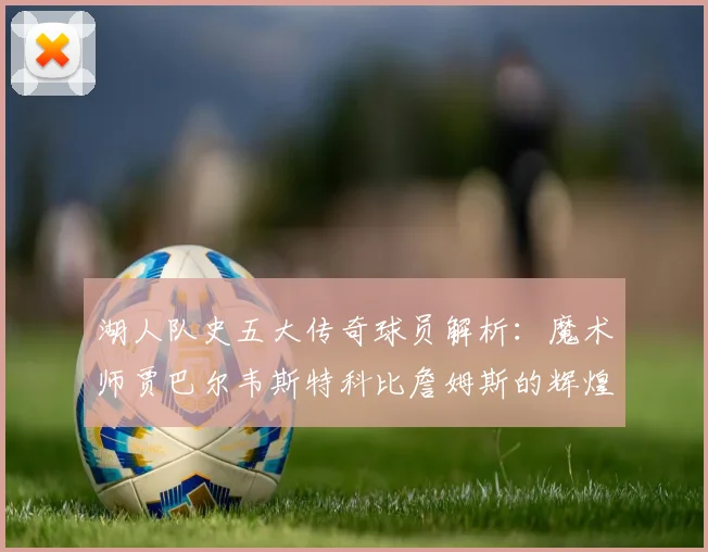 湖人队史五大传奇球员解析：魔术师贾巴尔韦斯特科比詹姆斯的辉煌岁月