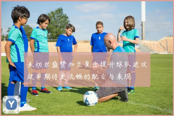 米切尔盛赞加兰复出提升球队进攻效率期待更流畅的配合与表现