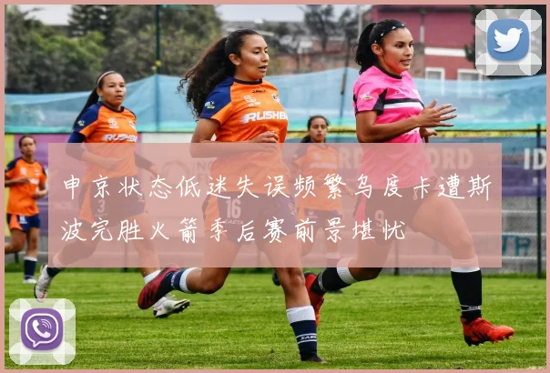 申京状态低迷失误频繁乌度卡遭斯波完胜火箭季后赛前景堪忧