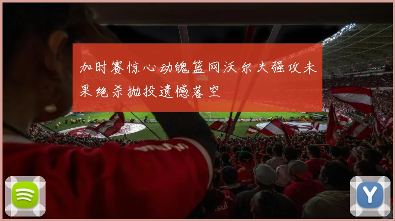 加时赛惊心动魄篮网沃尔夫强攻未果绝杀抛投遗憾落空