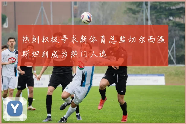 热刺积极寻求新体育总监切尔西温斯坦利成为热门人选