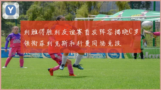 利雅得胜利友谊赛首发阵容揭晓C罗领衔菲利克斯和科曼同场竞技