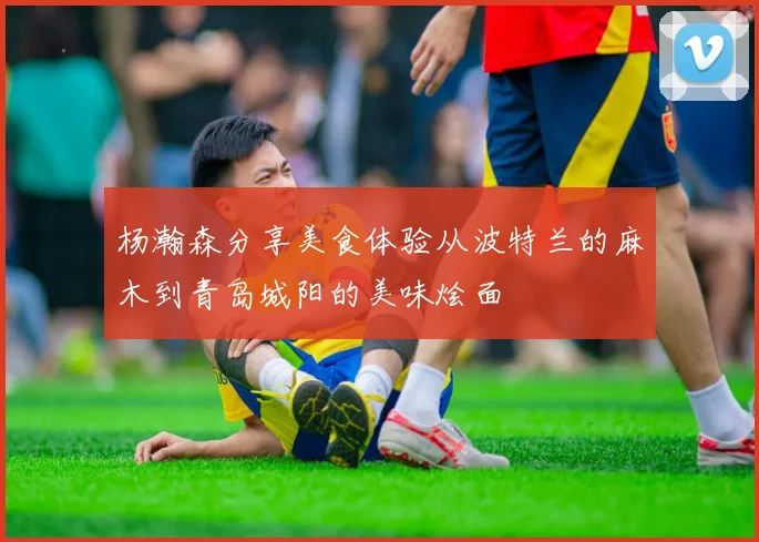 杨瀚森分享美食体验从波特兰的麻木到青岛城阳的美味烩面
