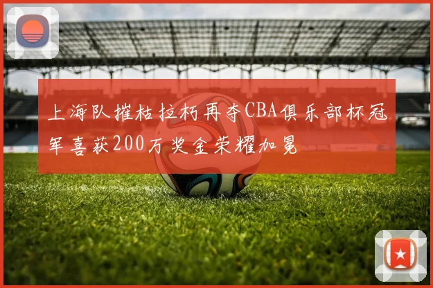 上海队摧枯拉朽再夺CBA俱乐部杯冠军喜获200万奖金荣耀加冕
