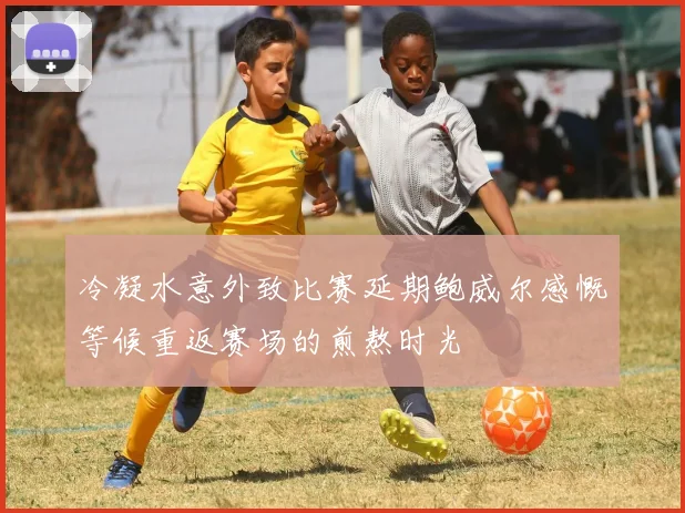 冷凝水意外致比赛延期鲍威尔感慨等候重返赛场的煎熬时光