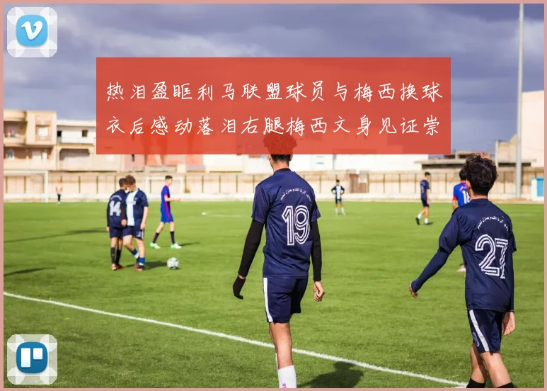 热泪盈眶利马联盟球员与梅西换球衣后感动落泪右腿梅西文身见证崇拜之情