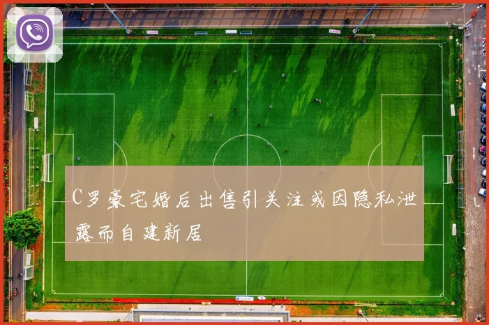 C罗豪宅婚后出售引关注或因隐私泄露而自建新居