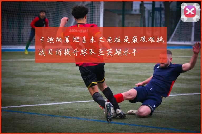 卡迪纳莱坦言米兰老板是最艰难挑战目标提升球队至英超水平
