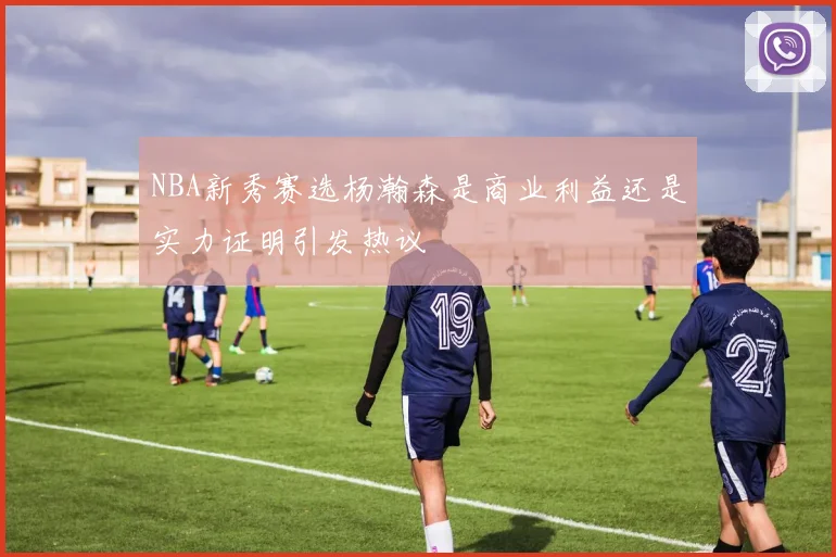 NBA新秀赛选杨瀚森是商业利益还是实力证明引发热议