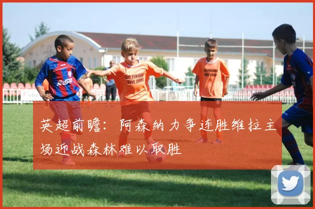 英超前瞻：阿森纳力争连胜维拉主场迎战森林难以取胜