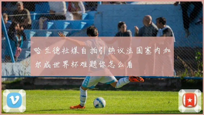 哈兰德社媒自拍引热议法国塞内加尔成世界杯难题你怎么看
