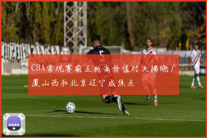 CBA常规赛前五轮高价值对决揭晓广厦山西和北京辽宁成焦点
