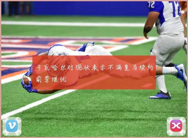 卡瓦哈尔对现状表示不满皇马续约前景堪忧