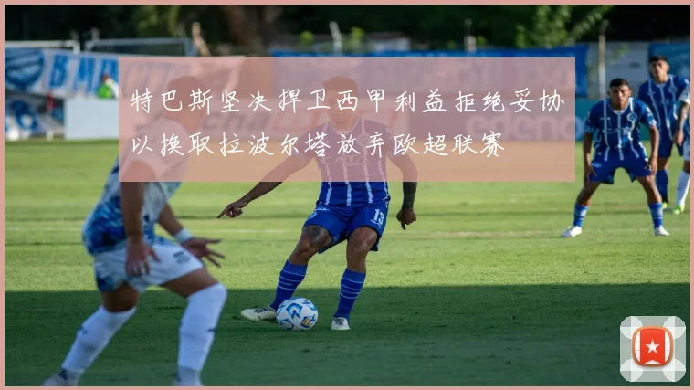 特巴斯坚决捍卫西甲利益拒绝妥协以换取拉波尔塔放弃欧超联赛