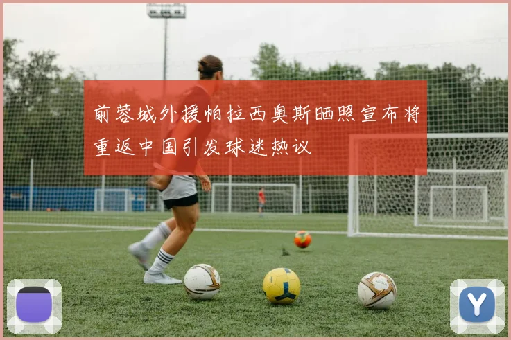 前蓉城外援帕拉西奥斯晒照宣布将重返中国引发球迷热议
