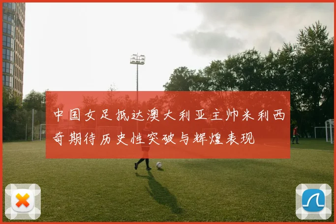 中国女足抵达澳大利亚主帅米利西奇期待历史性突破与辉煌表现