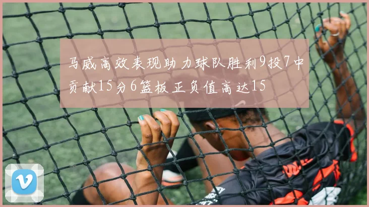 马威高效表现助力球队胜利9投7中贡献15分6篮板正负值高达15