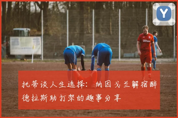 托蒂谈人生选择：纳因戈兰解宿醉德拉斯助打架的趣事分享