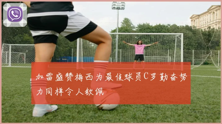 加雷盛赞梅西为最佳球员C罗勤奋努力同样令人钦佩