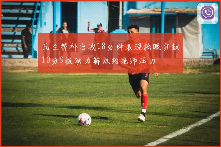 瓦兰替补出战18分钟表现抢眼贡献10分9板助力解放约老师压力