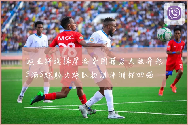 迪亚斯选择摩洛哥国籍后大放异彩5场5球助力球队挺进非洲杯四强