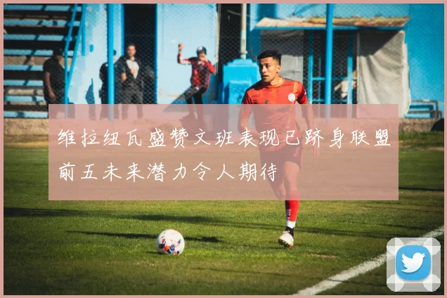 维拉纽瓦盛赞文班表现已跻身联盟前五未来潜力令人期待