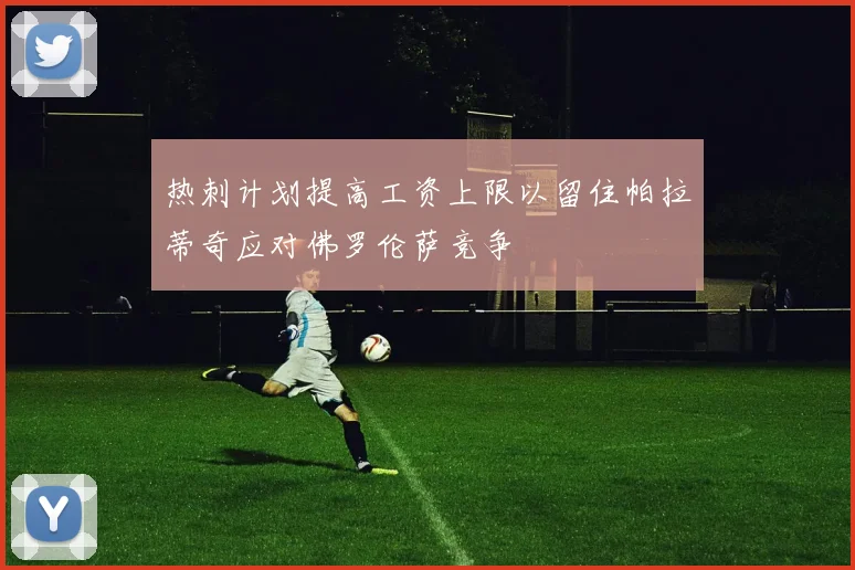 热刺计划提高工资上限以留住帕拉蒂奇应对佛罗伦萨竞争
