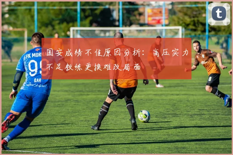 国安成绩不佳原因分析：高压实力不足教练更换难改局面