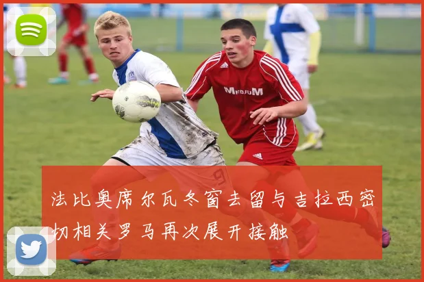 法比奥席尔瓦冬窗去留与吉拉西密切相关罗马再次展开接触