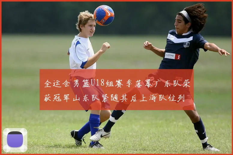 全运会男篮U18组赛季落幕广东队荣获冠军山东队紧随其后上海队位列第三