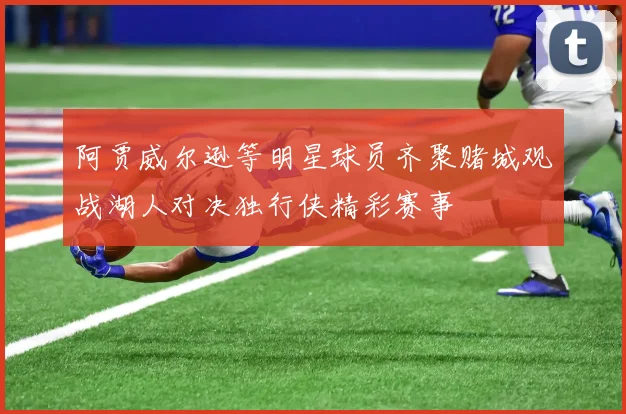 阿贾威尔逊等明星球员齐聚赌城观战湖人对决独行侠精彩赛事