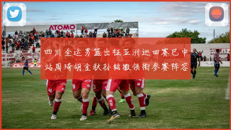 四川全运男篮出征亚洲巡回赛巴中站周琦胡金秋孙铭徽领衔参赛阵容